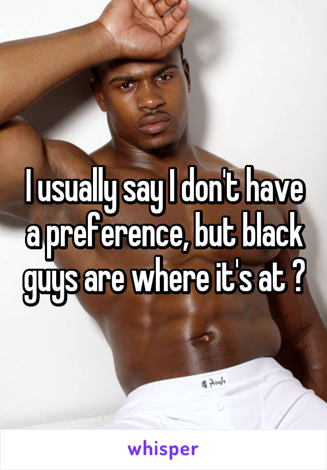 I usually say I don't have a preference, but black guys are where it's at 😍