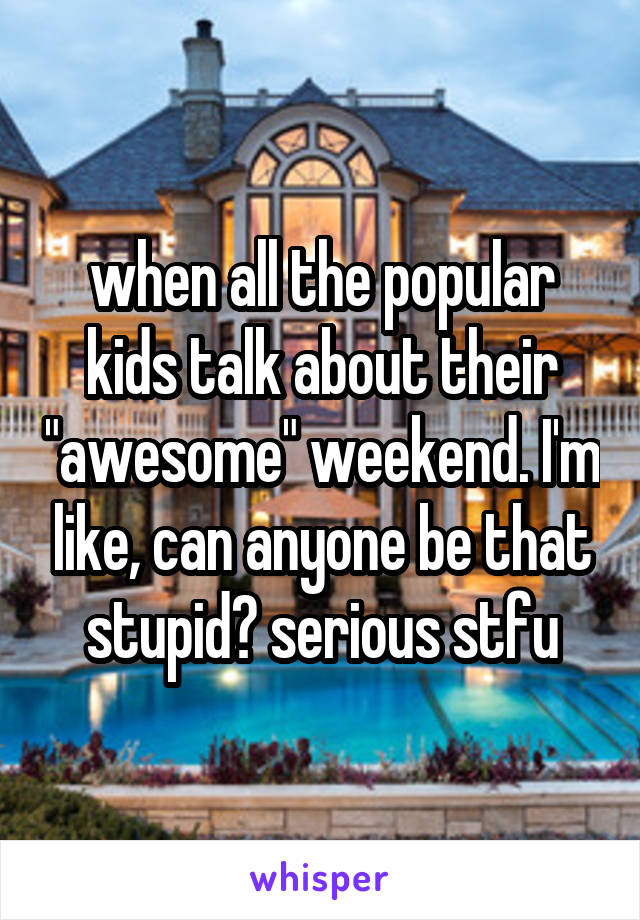 when all the popular kids talk about their "awesome" weekend. I'm like, can anyone be that stupid? serious stfu