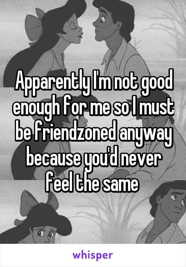 Apparently I'm not good enough for me so I must be friendzoned anyway because you'd never feel the same 