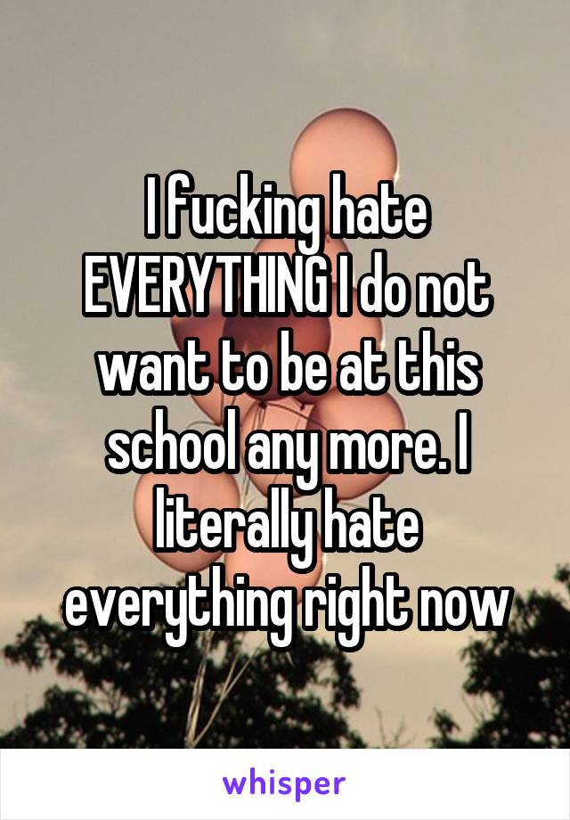 I fucking hate EVERYTHING I do not want to be at this school any more. I literally hate everything right now