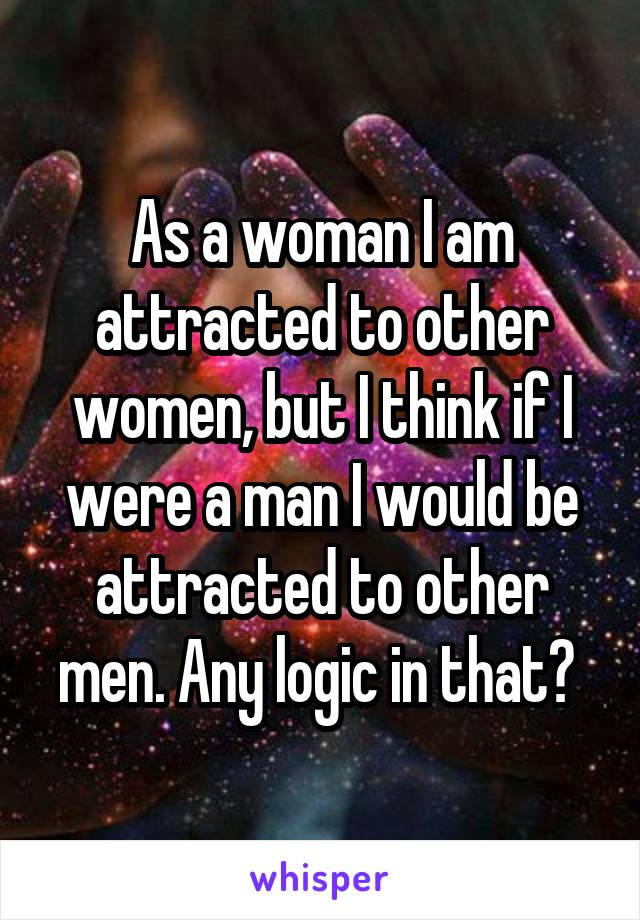 As a woman I am attracted to other women, but I think if I were a man I would be attracted to other men. Any logic in that? 
