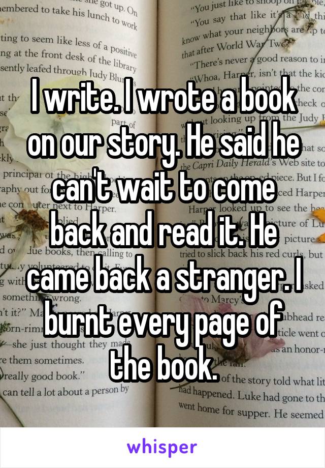 I write. I wrote a book on our story. He said he can't wait to come back and read it. He came back a stranger. I burnt every page of the book.