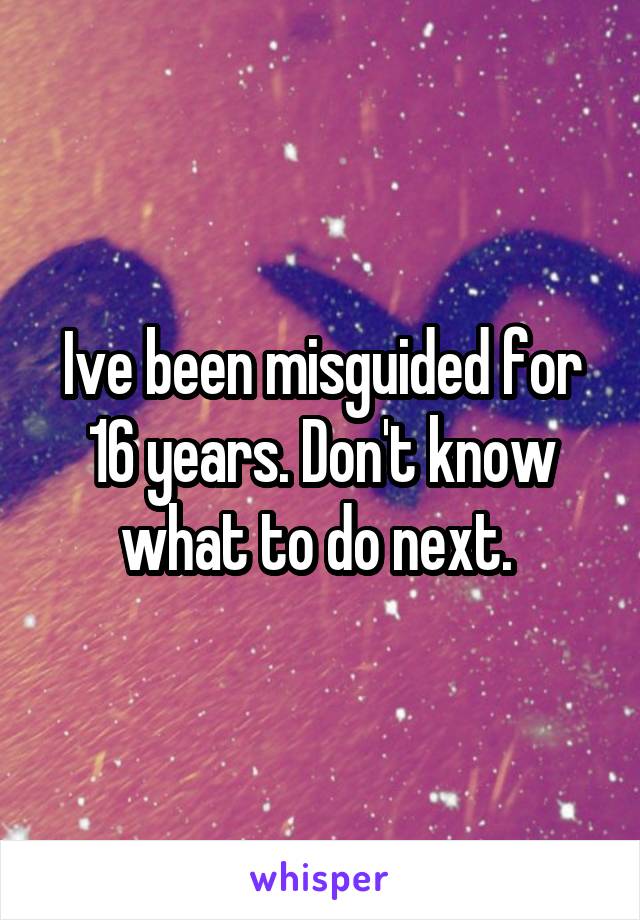 Ive been misguided for 16 years. Don't know what to do next. 