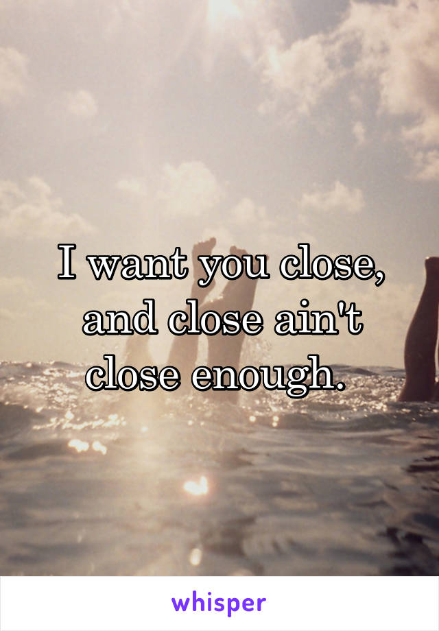 I want you close, and close ain't close enough. 