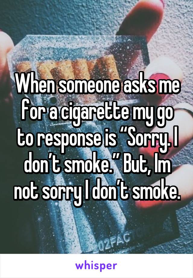 When someone asks me for a cigarette my go to response is “Sorry. I don’t smoke.” But, Im not sorry I don’t smoke.