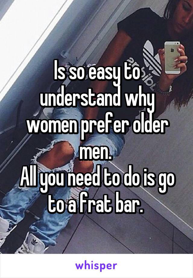 Is so easy to understand why women prefer older men. 
All you need to do is go to a frat bar. 