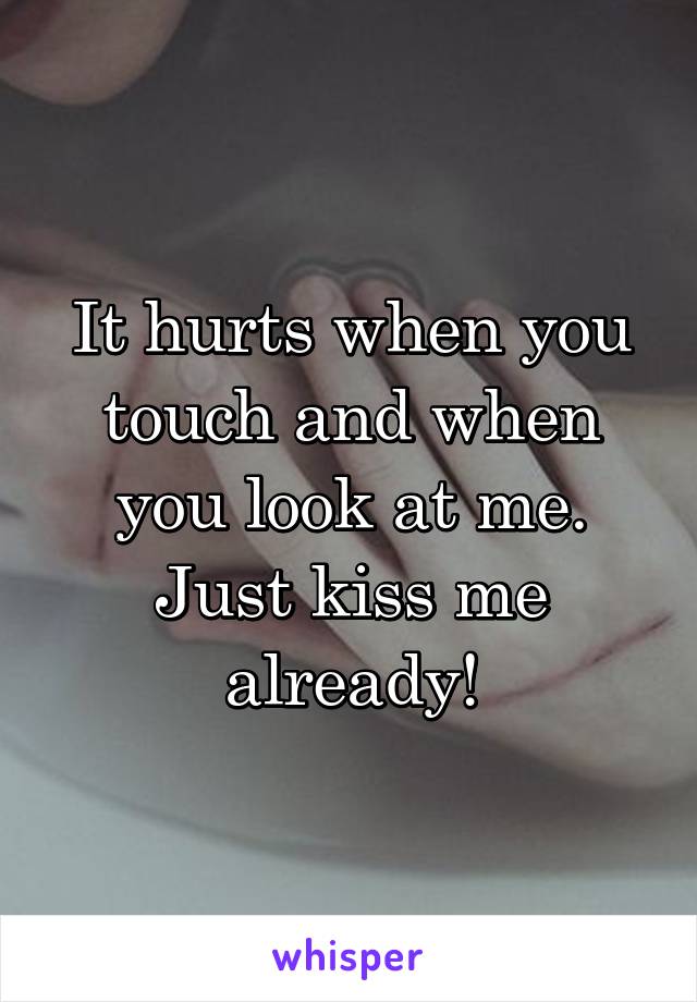 It hurts when you touch and when you look at me. Just kiss me already!