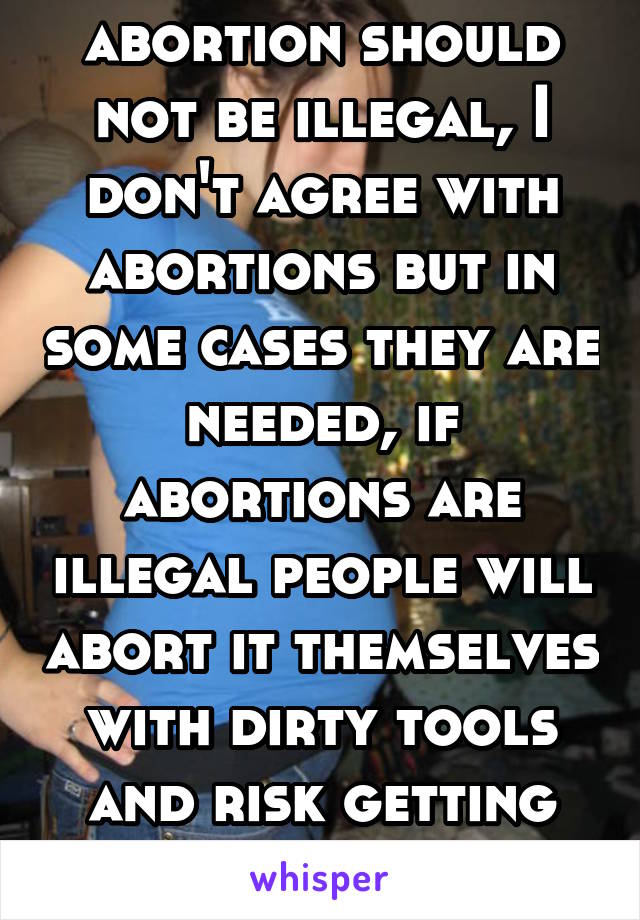 abortion should not be illegal, I don't agree with abortions but in some cases they are needed, if abortions are illegal people will abort it themselves with dirty tools and risk getting infections 