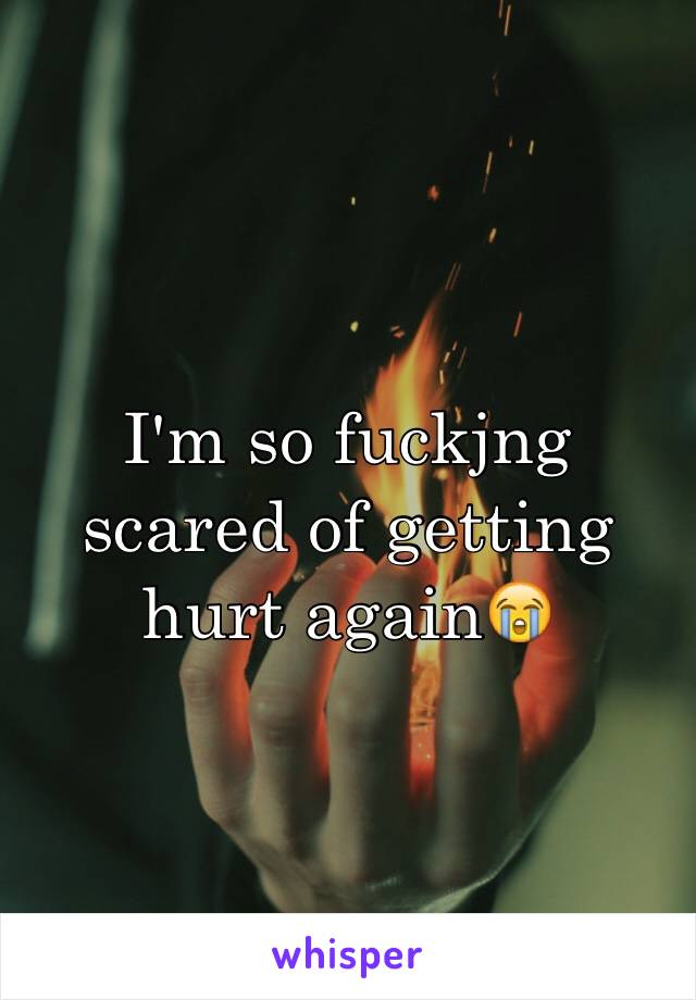 I'm so fuckjng scared of getting hurt again😭