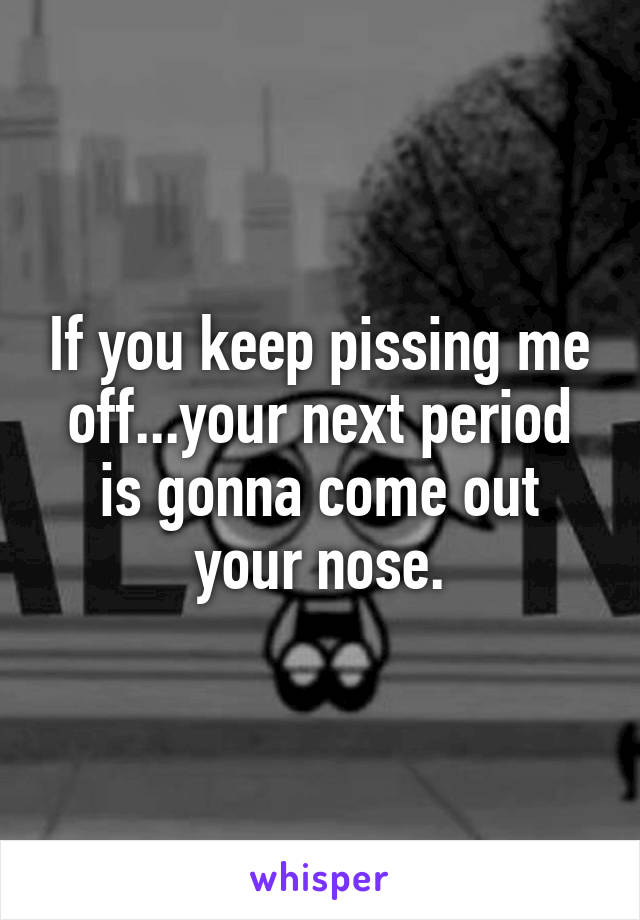 If you keep pissing me off...your next period is gonna come out your nose.