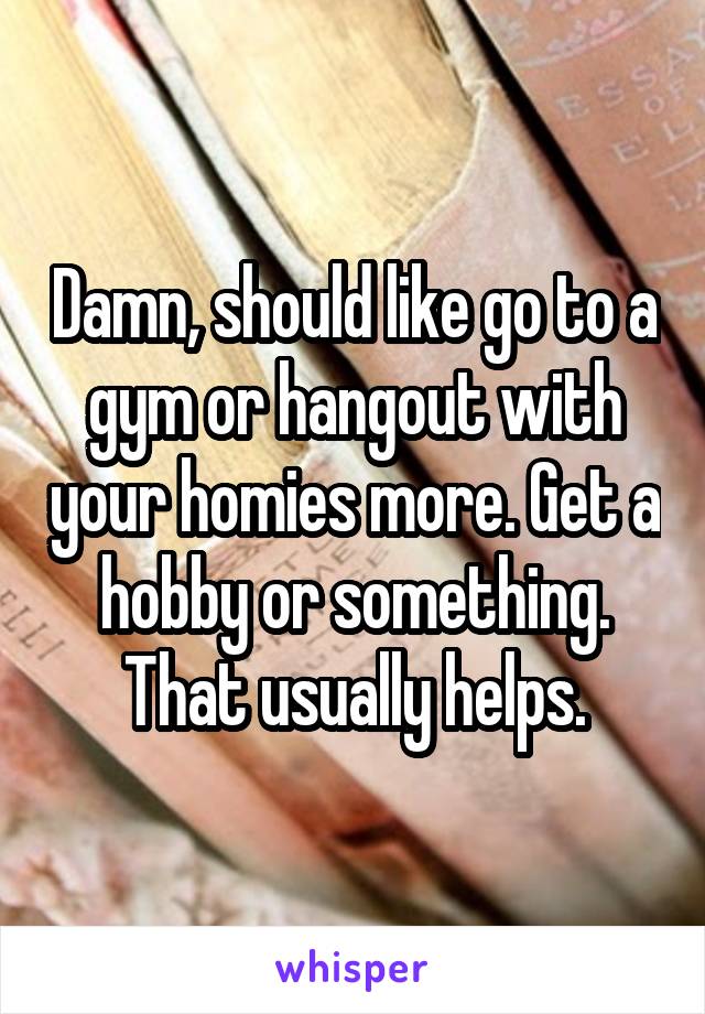 Damn, should like go to a gym or hangout with your homies more. Get a hobby or something. That usually helps.