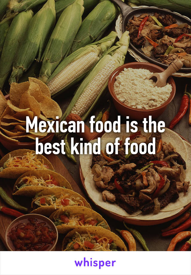 Mexican food is the best kind of food
