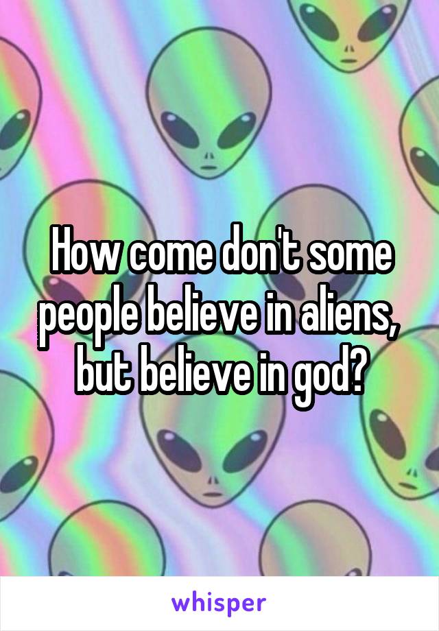 How come don't some people believe in aliens, 
but believe in god?