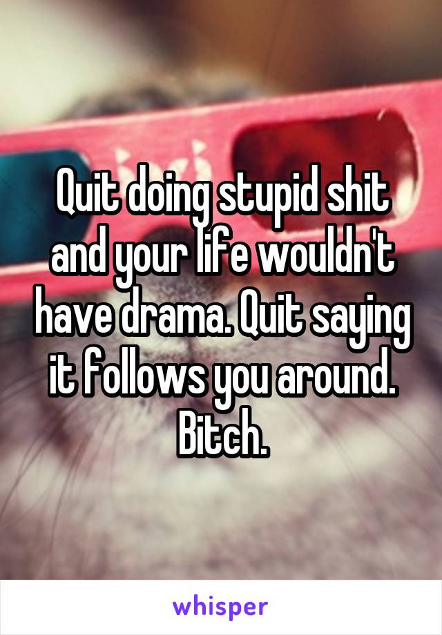 Quit doing stupid shit and your life wouldn't have drama. Quit saying it follows you around. Bitch.
