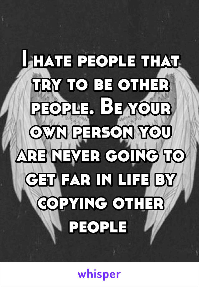 I hate people that try to be other people. Be your own person you are never going to get far in life by copying other people 