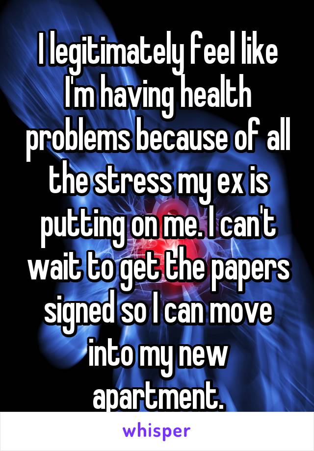 I legitimately feel like I'm having health problems because of all the stress my ex is putting on me. I can't wait to get the papers signed so I can move into my new apartment.
