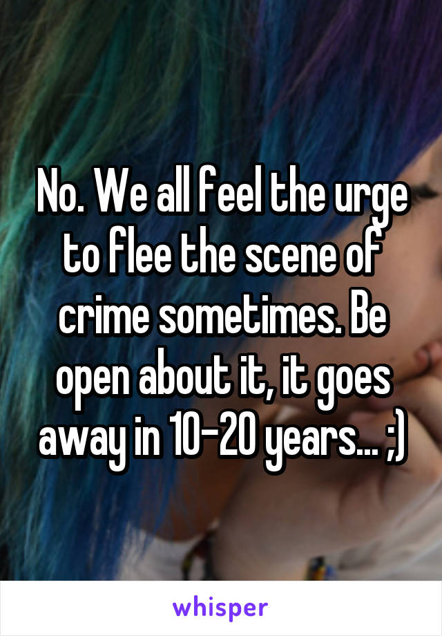 No. We all feel the urge to flee the scene of crime sometimes. Be open about it, it goes away in 10-20 years... ;)