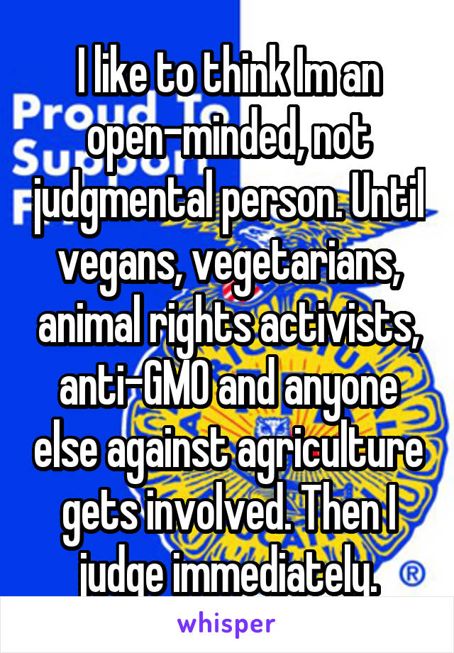 I like to think Im an open-minded, not judgmental person. Until vegans, vegetarians, animal rights activists, anti-GMO and anyone else against agriculture gets involved. Then I judge immediately.