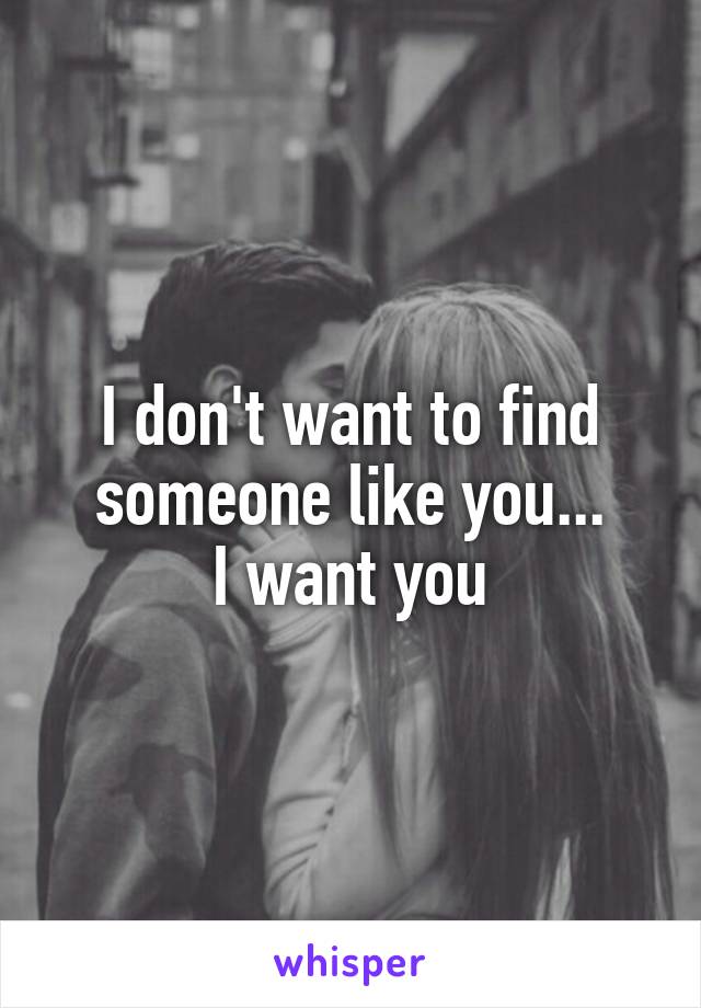 I don't want to find someone like you...
I want you
