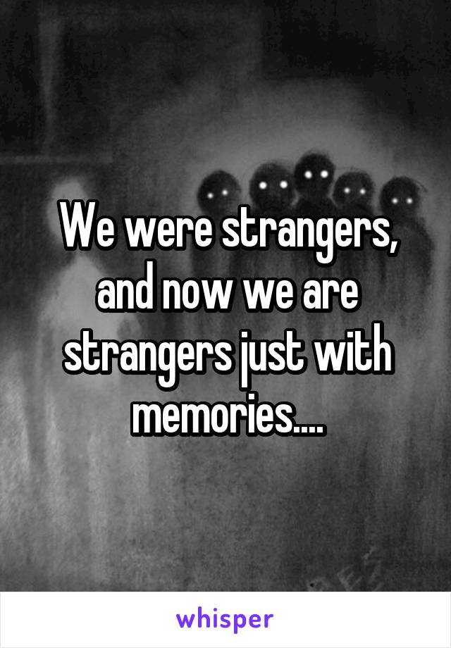We were strangers, and now we are strangers just with memories....