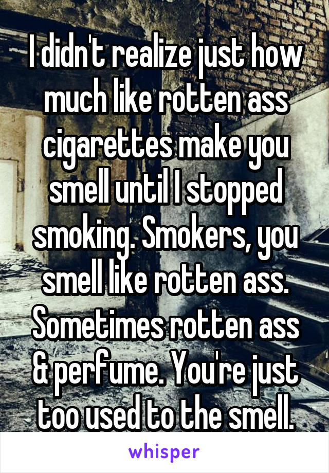 I didn't realize just how much like rotten ass cigarettes make you smell until I stopped smoking. Smokers, you smell like rotten ass. Sometimes rotten ass & perfume. You're just too used to the smell.