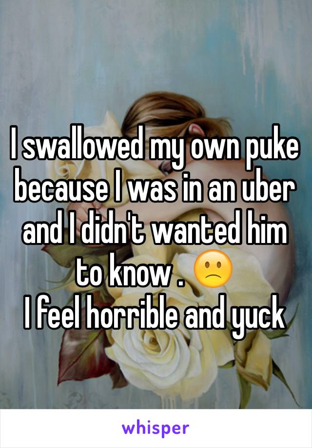 I swallowed my own puke because I was in an uber and I didn't wanted him to know . 🙁 
I feel horrible and yuck