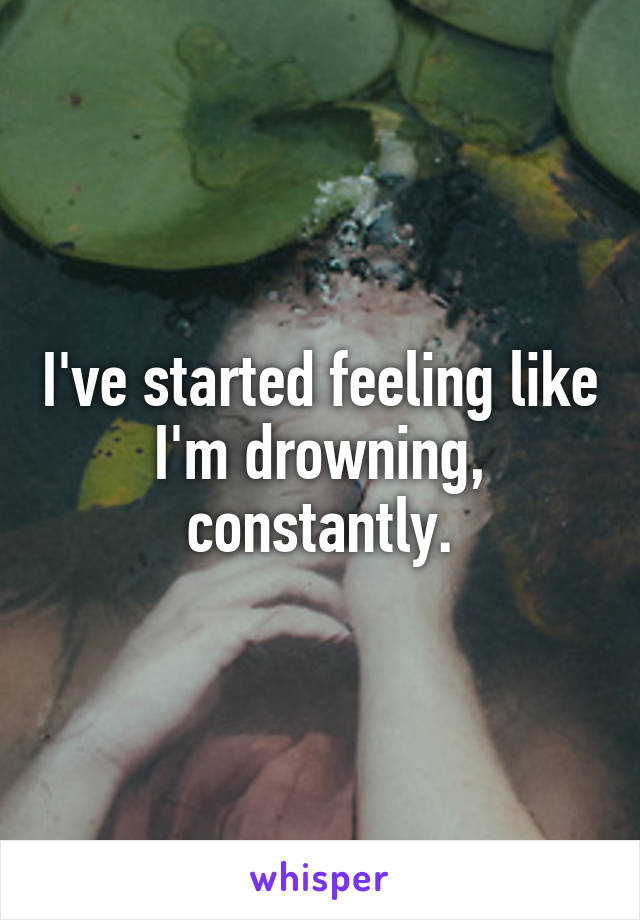 I've started feeling like I'm drowning, constantly.