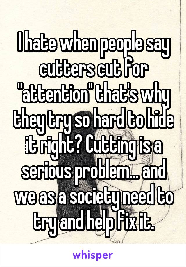 I hate when people say cutters cut for "attention" that's why they try so hard to hide it right? Cutting is a serious problem... and we as a society need to try and help fix it.
