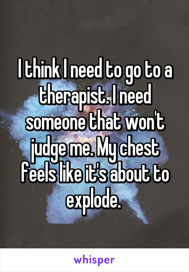 I think I need to go to a therapist. I need someone that won't judge me. My chest feels like it's about to explode. 