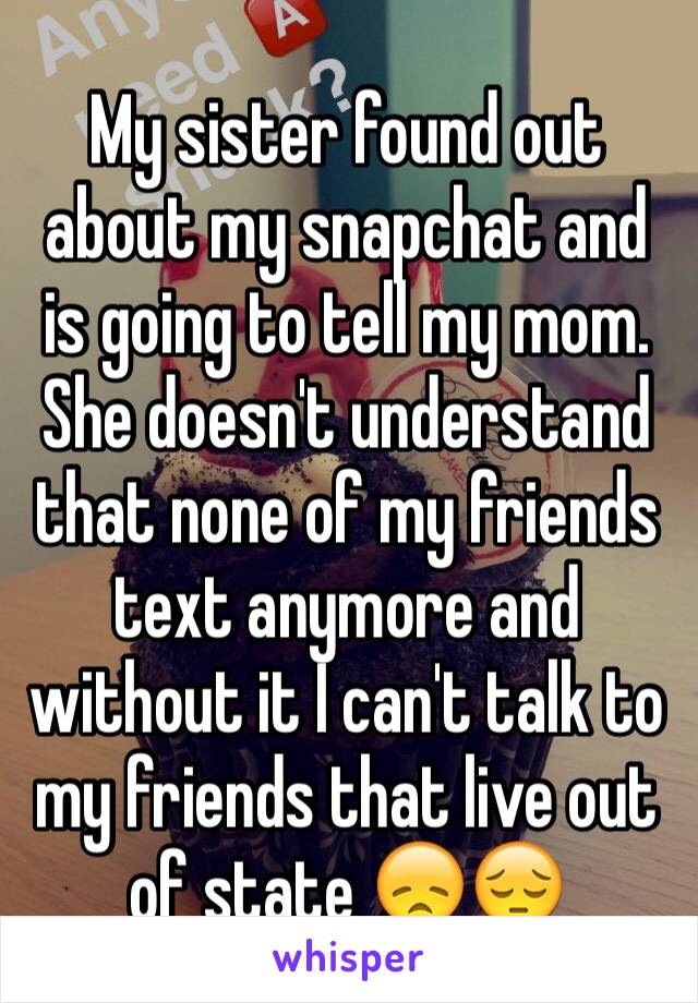 My sister found out about my snapchat and is going to tell my mom. She doesn't understand that none of my friends text anymore and without it I can't talk to my friends that live out of state 😞😔