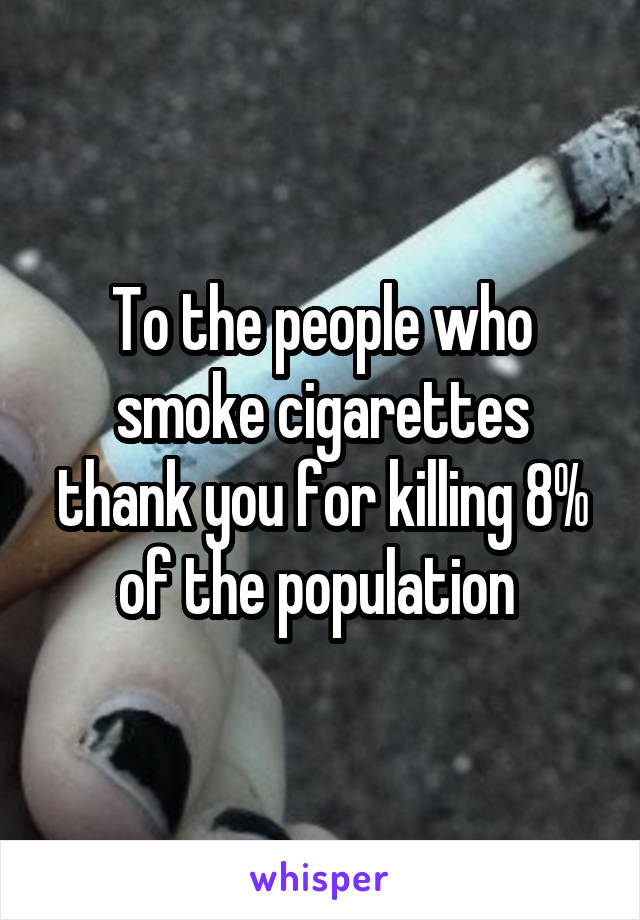 To the people who smoke cigarettes thank you for killing 8% of the population 
