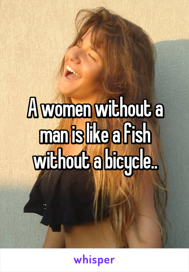 A women without a man is like a fish without a bicycle..