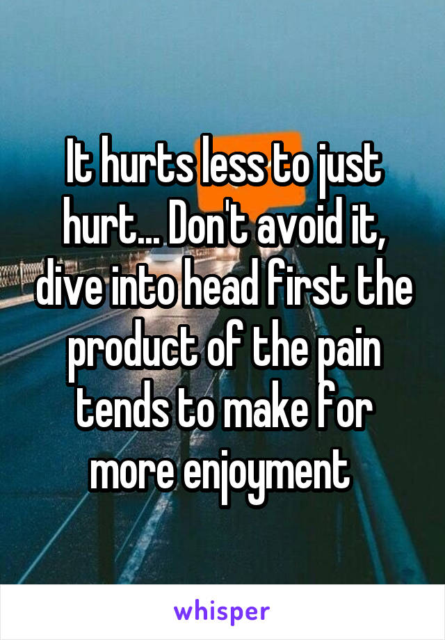 It hurts less to just hurt... Don't avoid it, dive into head first the product of the pain tends to make for more enjoyment 