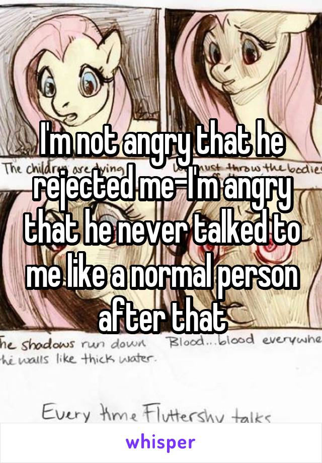 I'm not angry that he rejected me-I'm angry that he never talked to me like a normal person after that