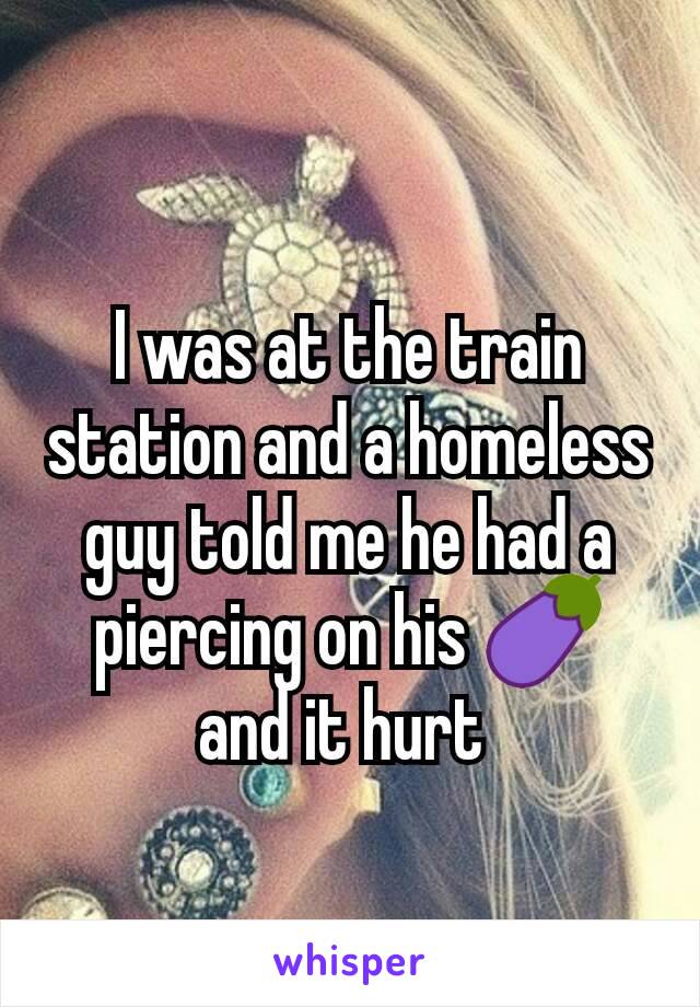 I was at the train station and a homeless guy told me he had a piercing on his 🍆 and it hurt 