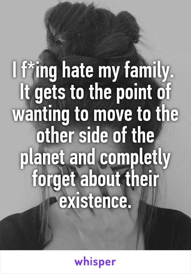 I f*ing hate my family.  It gets to the point of wanting to move to the other side of the planet and completly forget about their existence.