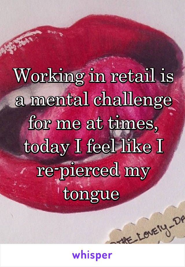 Working in retail is a mental challenge for me at times, today I feel like I re-pierced my tongue 