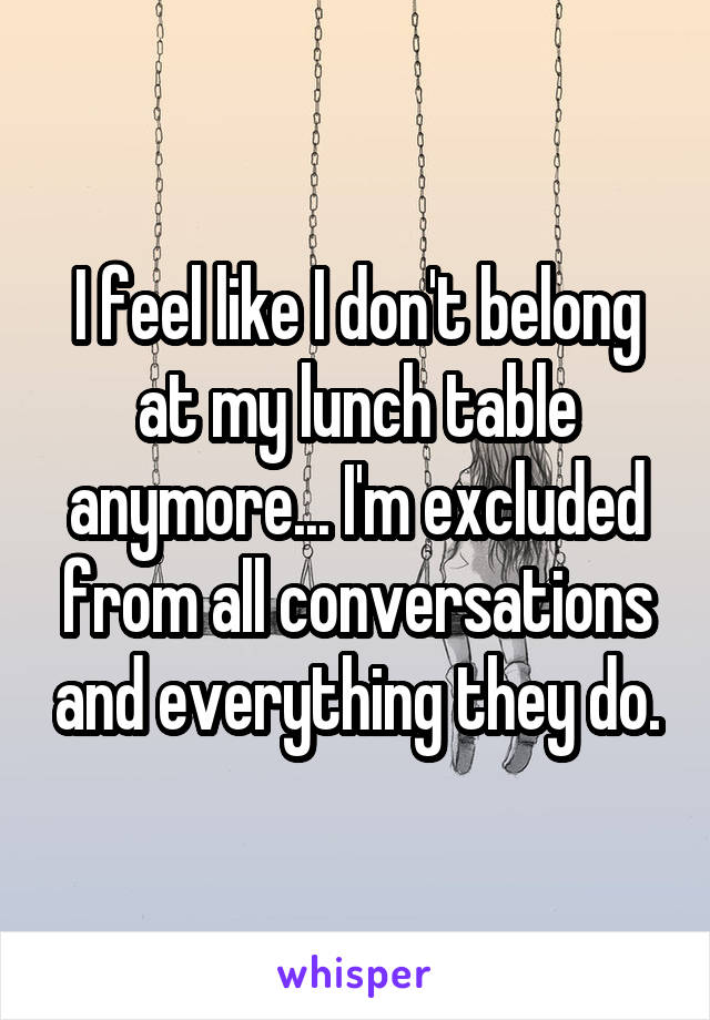 I feel like I don't belong at my lunch table anymore... I'm excluded from all conversations and everything they do.