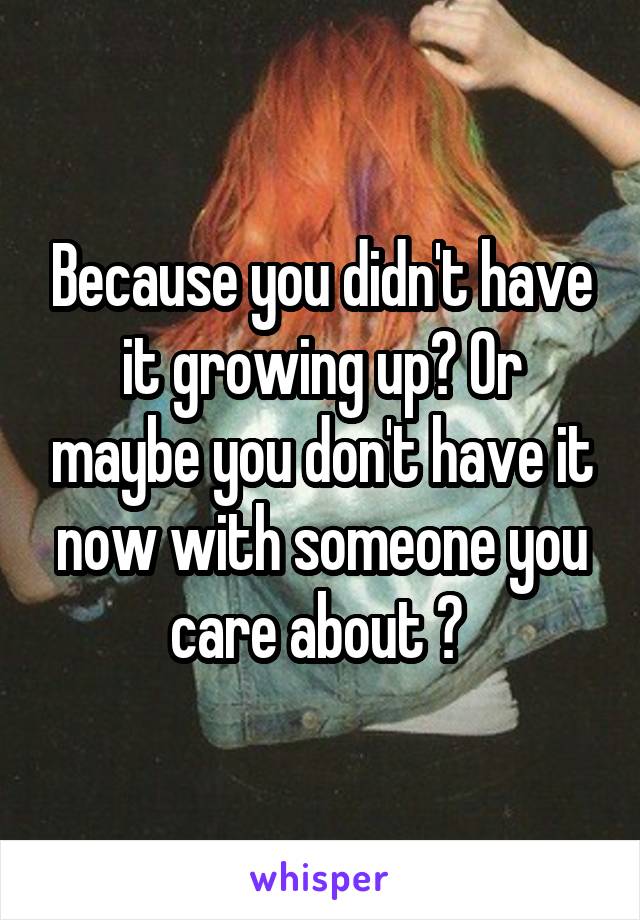 Because you didn't have it growing up? Or maybe you don't have it now with someone you care about ? 