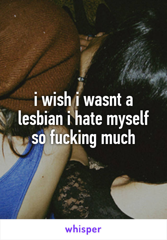 i wish i wasnt a lesbian i hate myself so fucking much