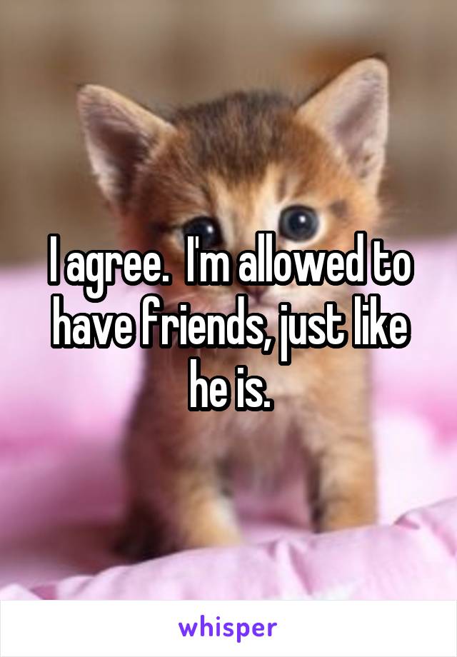 I agree.  I'm allowed to have friends, just like he is.