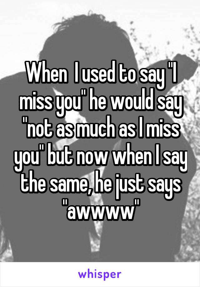 When  I used to say "I miss you" he would say "not as much as I miss you" but now when I say the same, he just says "awwww"
