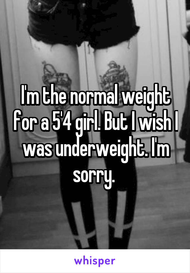 I'm the normal weight for a 5'4 girl. But I wish I was underweight. I'm sorry. 