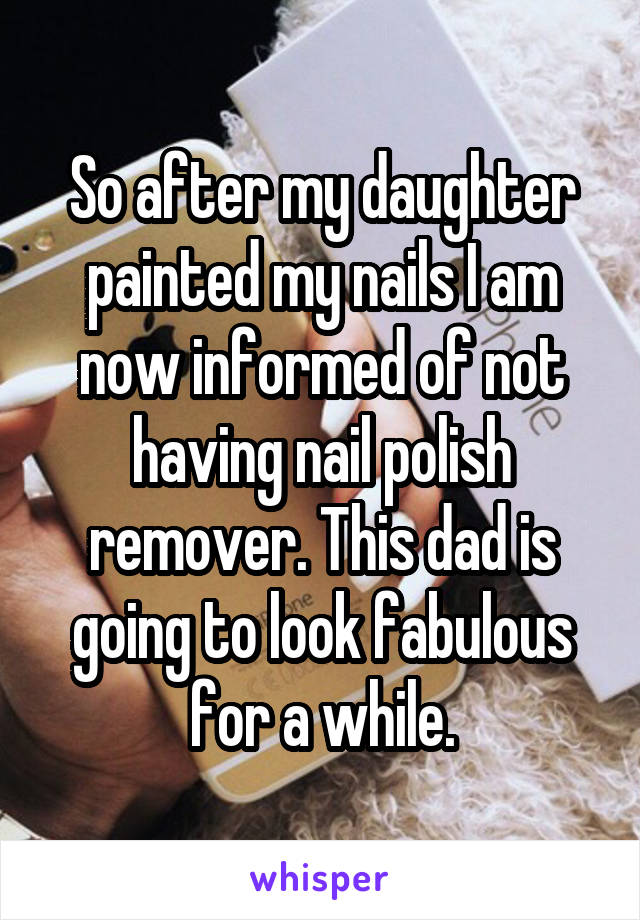 So after my daughter painted my nails I am now informed of not having nail polish remover. This dad is going to look fabulous for a while.