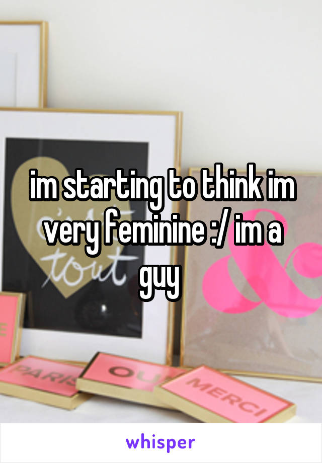im starting to think im very feminine :/ im a guy 