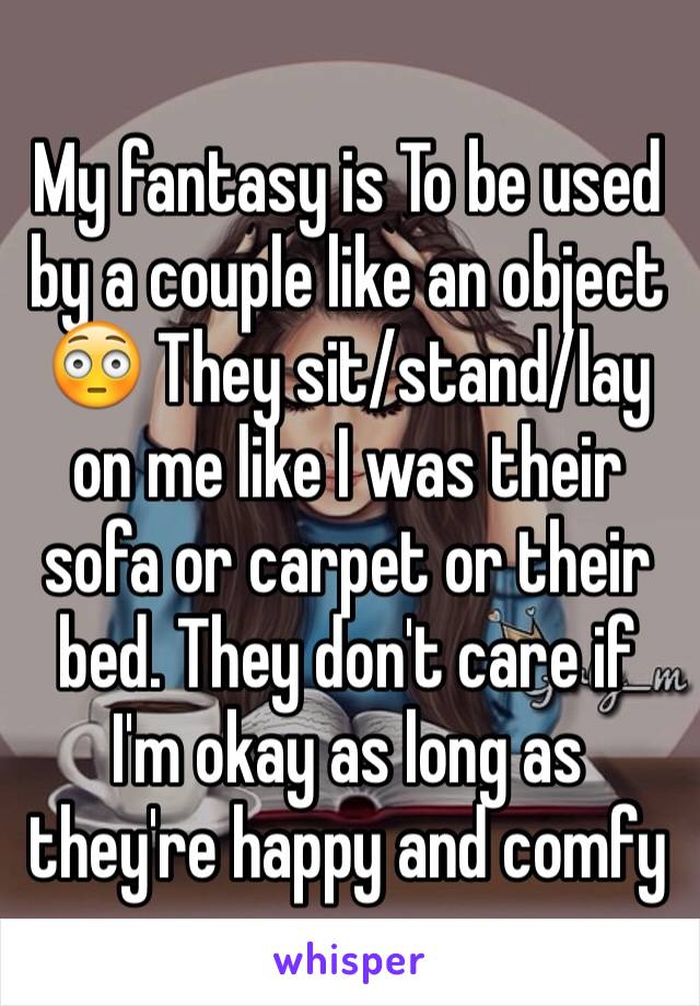 My fantasy is To be used by a couple like an object 😳 They sit/stand/lay on me like I was their sofa or carpet or their bed. They don't care if I'm okay as long as they're happy and comfy