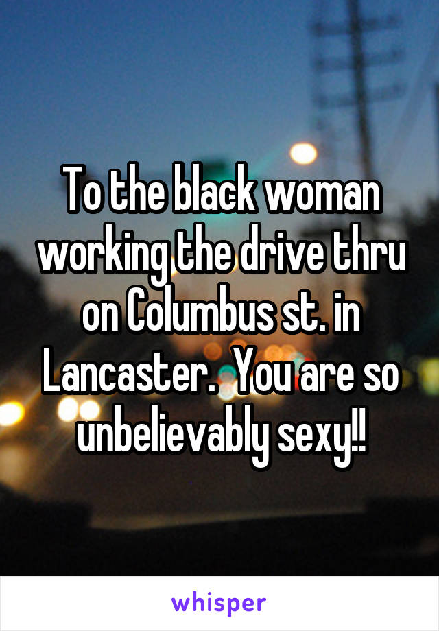 To the black woman working the drive thru on Columbus st. in Lancaster.  You are so unbelievably sexy!!