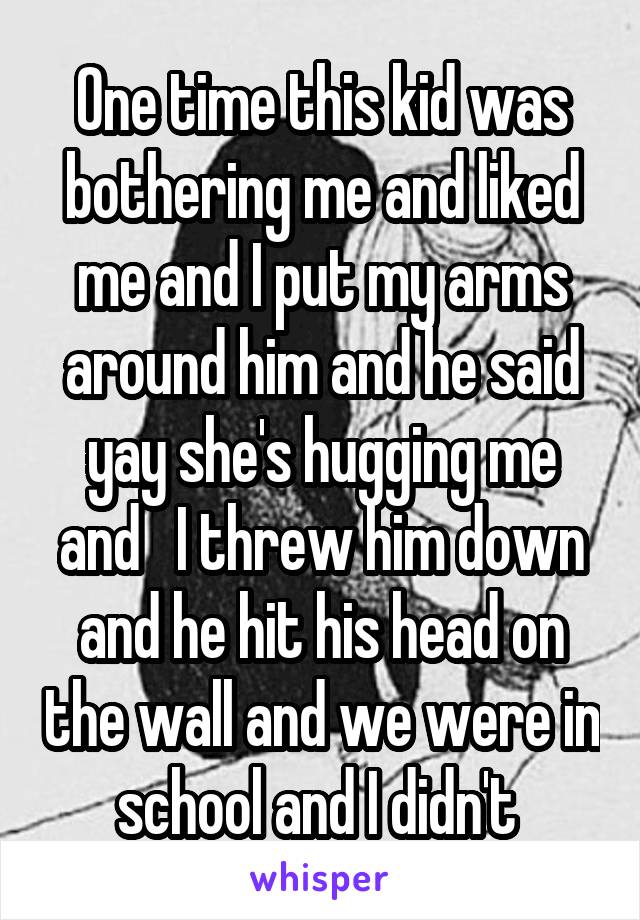 One time this kid was bothering me and liked me and I put my arms around him and he said yay she's hugging me and   I threw him down and he hit his head on the wall and we were in school and I didn't 