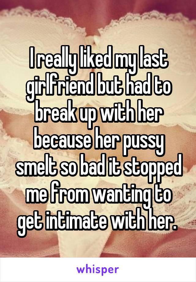 I really liked my last girlfriend but had to break up with her because her pussy smelt so bad it stopped me from wanting to get intimate with her. 