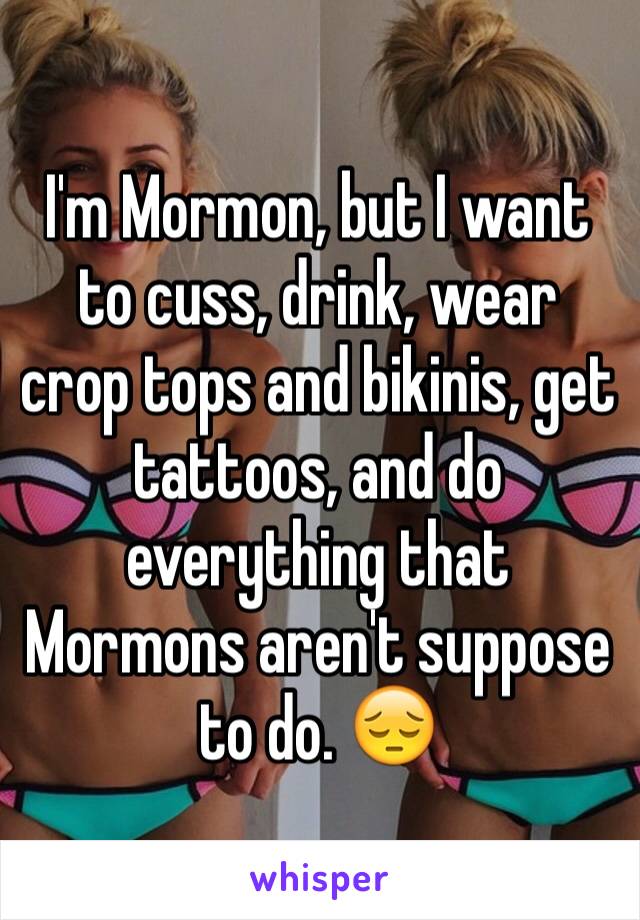 I'm Mormon, but I want to cuss, drink, wear crop tops and bikinis, get tattoos, and do everything that Mormons aren't suppose to do. 😔